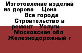 Изготовление изделий из дерева  › Цена ­ 10 000 - Все города Строительство и ремонт » Услуги   . Московская обл.,Железнодорожный г.